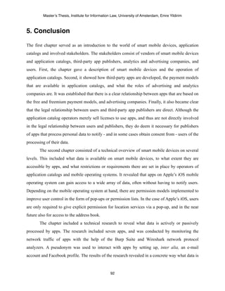 Master’s Thesis, Institute for Information Law, University of Amsterdam, Emre Yildirim



5. Conclusion

The first chapter served as an introduction to the world of smart mobile devices, application
catalogs and involved stakeholders. The stakeholders consist of vendors of smart mobile devices
and application catalogs, third-party app publishers, analytics and advertising companies, and
users. First, the chapter gave a description of smart mobile devices and the operation of
application catalogs. Second, it showed how third-party apps are developed, the payment models
that are available in application catalogs, and what the roles of advertising and analytics
companies are. It was established that there is a clear relationship between apps that are based on
the free and freemium payment models, and advertising companies. Finally, it also became clear
that the legal relationship between users and third-party app publishers are direct. Although the
application catalog operators merely sell licenses to use apps, and thus are not directly involved
in the legal relationship between users and publishers, they do deem it necessary for publishers
of apps that process personal data to notify - and in some cases obtain consent from - users of the
processing of their data.
       The second chapter consisted of a technical overview of smart mobile devices on several
levels. This included what data is available on smart mobile devices, to what extent they are
accessible by apps, and what restrictions or requirements there are set in place by operators of
application catalogs and mobile operating systems. It revealed that apps on Apple’s iOS mobile
operating system can gain access to a wide array of data, often without having to notify users.
Depending on the mobile operating system at hand, there are permission models implemented to
improve user control in the form of pop-ups or permission lists. In the case of Apple’s iOS, users
are only required to give explicit permission for location services via a pop-up, and in the near
future also for access to the address book.
       The chapter included a technical research to reveal what data is actively or passively
processed by apps. The research included seven apps, and was conducted by monitoring the
network traffic of apps with the help of the Burp Suite and Wireshark network protocol
analyzers. A pseudonym was used to interact with apps by setting up, inter alia, an e-mail
account and Facebook profile. The results of the research revealed in a concrete way what data is



                                                  92
 