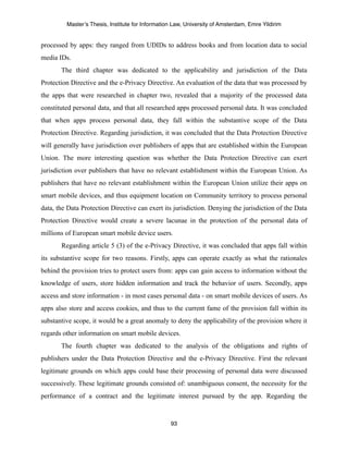 Master’s Thesis, Institute for Information Law, University of Amsterdam, Emre Yildirim


processed by apps: they ranged from UDIDs to address books and from location data to social
media IDs.
       The third chapter was dedicated to the applicability and jurisdiction of the Data
Protection Directive and the e-Privacy Directive. An evaluation of the data that was processed by
the apps that were researched in chapter two, revealed that a majority of the processed data
constituted personal data, and that all researched apps processed personal data. It was concluded
that when apps process personal data, they fall within the substantive scope of the Data
Protection Directive. Regarding jurisdiction, it was concluded that the Data Protection Directive
will generally have jurisdiction over publishers of apps that are established within the European
Union. The more interesting question was whether the Data Protection Directive can exert
jurisdiction over publishers that have no relevant establishment within the European Union. As
publishers that have no relevant establishment within the European Union utilize their apps on
smart mobile devices, and thus equipment location on Community territory to process personal
data, the Data Protection Directive can exert its jurisdiction. Denying the jurisdiction of the Data
Protection Directive would create a severe lacunae in the protection of the personal data of
millions of European smart mobile device users.
       Regarding article 5 (3) of the e-Privacy Directive, it was concluded that apps fall within
its substantive scope for two reasons. Firstly, apps can operate exactly as what the rationales
behind the provision tries to protect users from: apps can gain access to information without the
knowledge of users, store hidden information and track the behavior of users. Secondly, apps
access and store information - in most cases personal data - on smart mobile devices of users. As
apps also store and access cookies, and thus to the current fame of the provision fall within its
substantive scope, it would be a great anomaly to deny the applicability of the provision where it
regards other information on smart mobile devices.
       The fourth chapter was dedicated to the analysis of the obligations and rights of
publishers under the Data Protection Directive and the e-Privacy Directive. First the relevant
legitimate grounds on which apps could base their processing of personal data were discussed
successively. These legitimate grounds consisted of: unambiguous consent, the necessity for the
performance of a contract and the legitimate interest pursued by the app. Regarding the



                                                  93
 