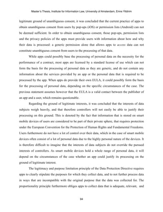 Master’s Thesis, Institute for Information Law, University of Amsterdam, Emre Yildirim


legitimate ground of unambiguous consent, it was concluded that the current practice of apps to
obtain unambiguous consent from users by pop-ups (iOS) or permission lists (Android) can not
be deemed sufficient. In order to obtain unambiguous consent, those pop-ups, permission lists
and the privacy policies of the apps must provide users with information about how and why
their data is processed: a generic permission alone that allows apps to access data can not
constitute unambiguous consent from users to the processing of that data.
       While apps could possibly base the processing of personal data on the necessity for the
performance of a contract, most apps are licensed by a standard license of use which can not
form the basis for the processing of personal data as they are generic, and do not contain any
information about the services provided by an app or the personal data that is required to be
processed by the app. When apps do provide their own EULA, it could possibly form the basis
for the processing of personal data, depending on the specific circumstances of the case. The
previous statement assumes however that the EULA is a valid contact between the publisher of
an app and a user, which remains questionable.
       Regarding the ground of legitimate interests, it was concluded that the interests of data
subjects weigh heavily, and that therefore controllers will not easily be able to justify their
processing on this ground. This is denoted by the fact that information that is stored on smart
mobile devices of users are considered to be part of their private sphere, that requires protection
under the European Convention for the Protection of Human Rights and Fundamental Freedoms.
Users furthermore do not have a lot of control over their data, which in the case of smart mobile
devices often consist of a lot of personal data due to the highly personal nature of the devices. It
is therefore difficult to imagine that the interests of data subjects do not override the pursued
interests of controllers. As smart mobile devices hold a whole range of personal data, it will
depend on the circumstances of the case whether an app could justify its processing on the
ground of legitimate interest.
       The legitimacy and purpose limitation principle of the Data Protection Directive requires
apps to clearly stipulate the purposes for which they collect data, and to not further process data
in ways that are incompatible with the original purpose that the data was collected for. The
proportionality principle furthermore obliges apps to collect data that is adequate, relevant, and



                                                  94
 