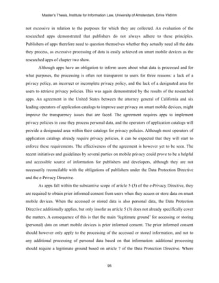 Master’s Thesis, Institute for Information Law, University of Amsterdam, Emre Yildirim


not excessive in relation to the purposes for which they are collected. An evaluation of the
researched apps demonstrated that publishers do not always adhere to these principles.
Publishers of apps therefore need to question themselves whether they actually need all the data
they process, as excessive processing of data is easily achieved on smart mobile devices as the
researched apps of chapter two show.
       Although apps have an obligation to inform users about what data is processed and for
what purposes, the processing is often not transparent to users for three reasons: a lack of a
privacy policy, an incorrect or incomplete privacy policy, and the lack of a designated area for
users to retrieve privacy policies. This was again demonstrated by the results of the researched
apps. An agreement in the United States between the attorney general of California and six
leading operators of application catalogs to improve user privacy on smart mobile devices, might
improve the transparency issues that are faced. The agreement requires apps to implement
privacy policies in case they process personal data, and the operators of application catalogs will
provide a designated area within their catalogs for privacy policies. Although most operators of
application catalogs already require privacy policies, it can be expected that they will start to
enforce these requirements. The effectiveness of the agreement is however yet to be seen. The
recent initiatives and guidelines by several parties on mobile privacy could prove to be a helpful
and accessible source of information for publishers and developers, although they are not
necessarily reconcilable with the obligations of publishers under the Data Protection Directive
and the e-Privacy Directive.
       As apps fall within the substantive scope of article 5 (3) of the e-Privacy Directive, they
are required to obtain prior informed consent from users when they access or store data on smart
mobile devices. When the accessed or stored data is also personal data, the Data Protection
Directive additionally applies, but only insofar as article 5 (3) does not already specifically cover
the matters. A consequence of this is that the main ‘legitimate ground’ for accessing or storing
(personal) data on smart mobile devices is prior informed consent. The prior informed consent
should however only apply to the processing of the accessed or stored information, and not to
any additional processing of personal data based on that information: additional processing
should require a legitimate ground based on article 7 of the Data Protection Directive. Where



                                                  95
 