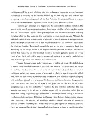 Master’s Thesis, Institute for Information Law, University of Amsterdam, Emre Yildirim


publishers would like to omit obtaining prior informed consent because the accessed or stored
information is necessary for the services provided by the app, they will need to base their
processing on the legitimate grounds of the Data Protection Directive, as if there is no prior
informed consent or any other legitimate ground, the processing will be illegitimate.
       This thesis gave an insight in to the problems that surround apps and data protection. The
answer to the central research question of this thesis is that publishers of apps need to comply
with the Data Protection Directive if they process personal data, and article 5 (3) of the e-Privacy
Directive whenever they access or store information on smart mobile devices. Although the
technical research in this thesis consisted of a handful of apps, it adequately demonstrated that
publishers of apps do not always fulfill their obligations under the Data Protection Directive and
the e-Privacy Directive. The research showed that apps are not always transparent about their
processing, do not always adhere to the purpose limitation principle and have a tendency to
collect data excessively. As prior informed consent is the main applicable ground for a wide
range of data that is collected by apps on smart mobile devices, it can also be concluded that
apps do not always obtain prior informed consent from users.
       There are however several underlying problems of mobile data privacy. First of all, there
is a great variety of stakeholders that all have their own interests. Data protection is not always
reconcilable with those interests, and seems to fall victim to them. Second, there are a lot of
publishers, and an even greater amount of apps. As it is relatively easy for anyone to publish
apps, there is a great variety of publishers: apps can be made by a mobile development company
with an in-house counsel, or by a teenager. The latter may not have a clue about data protection
laws. The former may know all the perks of data protection, but will still not be in full
compliance due to the low probability of regulation by data protection authorities. The only
question that seems to be relevant is whether an app will be rejected or pulled from an
application catalog. Regulating apps, just because of their high volume already, is as hard as
regulating websites and poses difficulties. A difference with websites is that application catalogs
have gatekeepers: the operators of application catalogs. Whether operators of application
catalogs should be forced to play a more active role as gatekeeper is an interesting question.
However, operators of application catalogs already took this role on them, by requiring apps that



                                                  96
 