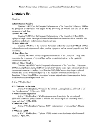 Master’s Thesis, Institute for Information Law, University of Amsterdam, Emre Yildirim



Literature list
Directives

Data Protection Directive
        Directive 95/46/EC of the European Parliament and of the Council of 24 October 1995 on
the protection of individuals with regard to the processing of personal data and on the free
movement of such data.
Directive 98/34/EC
        Directive 98/34/EC of the European Parliament and of the Council of 22 June 1998,
laying down a procedure for the provision of information in the field of technical standards and
regulations and of rules on Information Society services.
Directive 1999/5/EC
        Directive 1999/5/EC of the European Parliament and of the Council of 9 March 1999 on
radio equipment and telecommunications terminal equipment and the mutual recognition of their
conformity.
e-Privacy Directive
        Directive 2002/58/EC of the European Parliament and of the Council of 12 July 2002
concerning the processing of personal data and the protection of privacy in the electronic
communications sector.
Citizens‘ Rights Directive
        Directive 2009/136/EC of the European Parliament and of the Council of 25 November
2009 amending Directive 2002/22/EC on universal service and users’ rights relating to electronic
communications networks and services, Directive 2002/58/EC concerning the processing of
personal data and the protection of privacy in the electronic communications sector and
Regulation (EC)No 2006/2004 on cooperation between national authorities responsible for the
enforcement of consumer protection laws.

Article 29 Working Party

WP Privacy on the Internet
       Article 29 Working Party, ‘Privacy on the Internet - An integrated EU Approach to On-
Line Data Protection’, 21 November 2000.
WP International application
       Article 29 Working Party, ‘Working document on determining the international
application of EU data protection law to personal data processing on the Internet by non-EU
based web sites’, 30 May 2002.
WP Opinion 4/2007
       Article 29 Working Party, ‘Opinion 4/2007 on the concept of personal data’, 20 June
2007.
WP Opinion 1/2008
       Article 29 Working Party, ‘Opinion 1/2008 on data protection issues related to search
engines’, 4 April 2008.

                                                  98
 