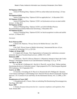 Master’s Thesis, Institute for Information Law, University of Amsterdam, Emre Yildirim


WP Opinion 2/2010
       Article 29 Working Party, ‘Opinion 2/2010 on online behavioral advertising’, 22 June
2010.
WP Opinion 8/2010
       Article 29 Working Party, ‘Opinion 8/2010 on applicable law’, 16 December 2010.
WP Opinion 13/2011
       Article 29 Working Party, ‘Opinion 13/2011 on Geolocation services on smart mobile
devices’, 16 May 2011.
WP Opinion 16/2011
       Article 29 Working Party, ‘Opinion 16/2011 on EASA/IAB Best Practice
Recommendation on Online Behavioral Advertising’, 8 December 2011.
WP Opinion 02/2012
       Article 29 Working Party, ‘Opinion 02/2012 on facial recognition in online and mobile
services’, 22 March 2012.

Literature

Bø & Pederson 2011
        S. Bø & S.R. Pederson, ‘Privacy Service for Mobile Devices’, June 2011.
Cleff 2007
        E.B. Cleff, ‘Privacy Issues in Mobile Advertising’, International Review of Law,
Computers & Technology, 21:3, p. 225-236.
Cuijpers & Koops 2008
        C. Cuijpers & B. Koops, ‘How fragmentation in European law undermines consumer
protection: the case of location-based services’, (2008) 33 E.L. REV.
Debussere 2005
        F. Debussere, ‘The EU E-Privacy Directive: A Monstrous Attempt to Starve the Cookie
Monster?’ International Journal of Law and Information Technology 13 (1), p. 70–9C.
van Eijk et. al. 2011
        N. van Eijk & N. Helberger & L. Kool & A. Plas & B. van der Sloot, ‘Online tracking:
Questioning the power of informed consent’, Paper prepared for ITS, 22nd European Regional
ITS Conference, 18-21 September 2011.
Good et. al. 2006
        N. Good & J. Grossklags & D. Thaw & A. Perzanowski & D. Mulligan & J. Konstan,
‘User Choices and Regret: Understanding Users’ Decision Process about Consensually Acquired
Spyware’, I/S: A Journal of Law and Policy for the Information Society, Vol. 2:2 2006, p. 284 -
344.
Hooghiemstra & Nouwt 2007
        T. Hooghiemstra & S. Nouwt, Tekst en toelichting Wet Bescherming Persoonsgegevens,
Den Haag: SDU 2007
Kuner 2007
        C. Kuner, European data protection law: corporate compliance and regulation, New
York: Oxford 2007.

                                                  99
 