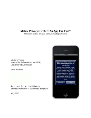 Mobile Privacy: Is There An App For That?
                On smart mobile devices, apps and data protection




Master’s Thesis
Institute for Information Law (IViR)
University of Amsterdam

Emre Yildirim

2e van Swindenstraat 58
1093 VV Amsterdam
T 06 15 699 519
E v.e.yildirim@gmail.com

Supervisor: dr. J.V.J. van Hoboken
Second Reader: mr. F. Zuiderveen Borgesius

May 2012
 