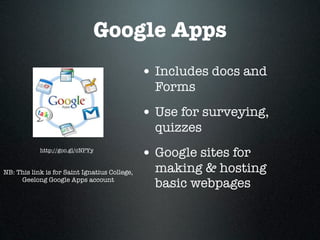 Google Apps
                                               • Includes docs and
                                                 Forms
                                               • Use for surveying,
                                                 quizzes
            http://goo.gl/cNPYy
                                               • Google sites for
NB: This link is for Saint Ignatius College,     making & hosting
     Geelong Google Apps account
                                                 basic webpages
 