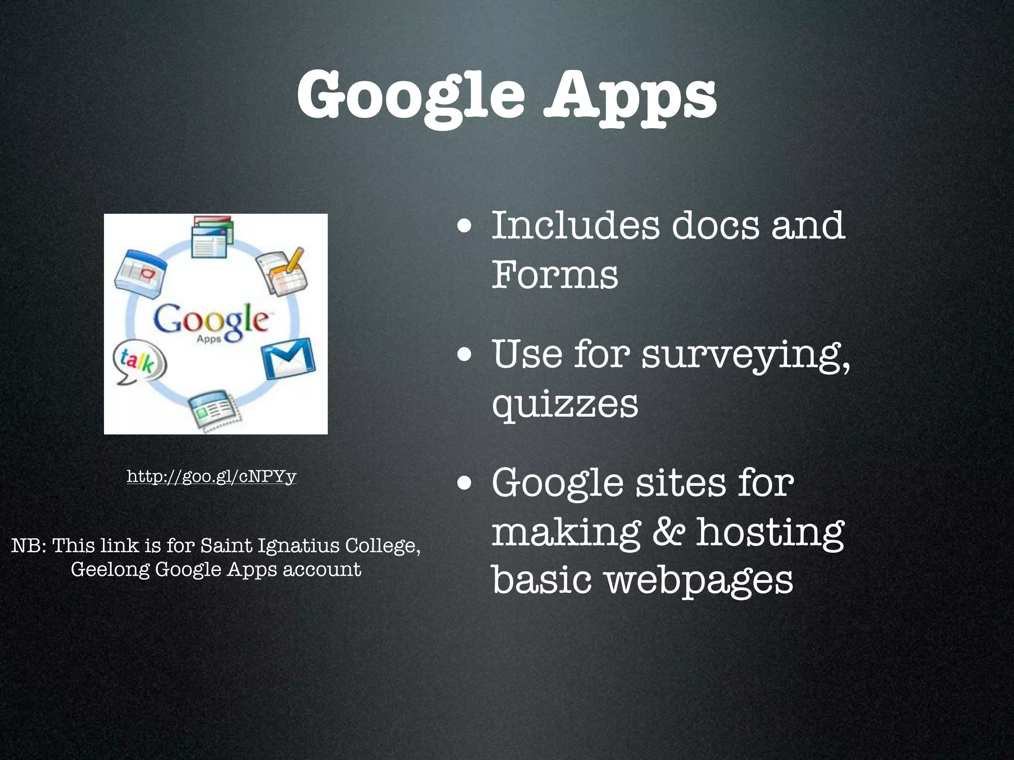 Google Apps
                                               • Includes docs and
                                                 Forms
                                               • Use for surveying,
                                                 quizzes
            http://goo.gl/cNPYy
                                               • Google sites for
NB: This link is for Saint Ignatius College,     making & hosting
     Geelong Google Apps account
                                                 basic webpages
 
