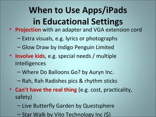 When to Use Apps/iPads
in Educational Settings

• Projection with an adapter and VGA extension cord
– Extra visuals, e.g. lyrics or photographs
– Glow Draw by Indigo Penguin Limited
• Involve kids, e.g. special needs / multiple
intelligences
– Where Do Balloons Go? by Auryn Inc.
– Rah, Rah Radishes pics & rhythm sticks
• Can’t have the real thing (e.g. cost, practicality,
safety)
– Live Butterfly Garden by Questsphere
– Star Walk by Vito Technology Inc ($)

 