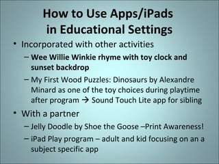 How to Use Apps/iPads
in Educational Settings
• Incorporated with other activities
– Wee Willie Winkie rhyme with toy clock and
sunset backdrop
– My First Wood Puzzles: Dinosaurs by Alexandre
Minard as one of the toy choices during playtime
after program  Sound Touch Lite app for sibling

• With a partner
– Jelly Doodle by Shoe the Goose –Print Awareness!
– iPad Play program – adult and kid focusing on an a
subject specific app

 