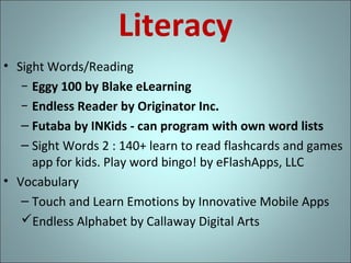 Literacy
• Sight Words/Reading
− Eggy 100 by Blake eLearning
− Endless Reader by Originator Inc.
– Futaba by INKids - can program with own word lists
– Sight Words 2 : 140+ learn to read flashcards and games
app for kids. Play word bingo! by eFlashApps, LLC
• Vocabulary
– Touch and Learn Emotions by Innovative Mobile Apps
Endless Alphabet by Callaway Digital Arts

 