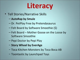 Literacy
• Tell Stories/Narrative Skills
– AutoRap by Smule
– Dr. PetPlay Free by Pretendasaurus
– Felt Board by Software Smoothie ($)
– Felt Board – Mother Goose on the Loose by
Software Smoothie
– Pepi Doctor by Pepi Play
− Story Wheel by EverAge
− Toca Kitchen Monsters by Toca Boca AB
− Toontastic by Launchpad Toys

 