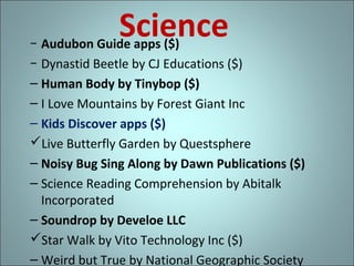 Science

− Audubon Guide apps ($)
− Dynastid Beetle by CJ Educations ($)
– Human Body by Tinybop ($)
– I Love Mountains by Forest Giant Inc
– Kids Discover apps ($)
Live Butterfly Garden by Questsphere
– Noisy Bug Sing Along by Dawn Publications ($)
– Science Reading Comprehension by Abitalk
Incorporated
– Soundrop by Develoe LLC
Star Walk by Vito Technology Inc ($)
– Weird but True by National Geographic Society

 