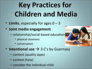 Key Practices for
Children and Media
• Limits, especially for ages 0 – 3
• Joint media engagement
– relationship/social-based education
• physical closeness
• conversation

• Intentional use  3 C’s by Guernsey
– content (quality apps)
– context (how)
– consider the individual child

 