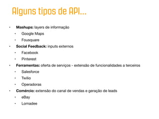 Alguns tipos de API...
•       Mashups: layers de informação
    •      Google Maps
    •      Fousquare
•       Social Feedback: inputs externos
    •      Facebook
    •      Pinterest
•       Ferramentas: oferta de serviços - extensão de funcionalidades a terceiros
    •      Salesforce
    •      Twilio
    •      Operadoras
•       Comércio: extensão do canal de vendas e geração de leads
    •      eBay
    •      Lomadee
 