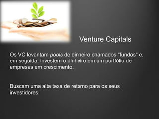 Venture Capitals

Os VC levantam pools de dinheiro chamados "fundos" e,
em seguida, investem o dinheiro em um portfólio de
empresas em crescimento.


Buscam uma alta taxa de retorno para os seus
investidores.
 
