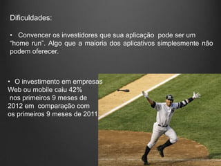 Dificuldades:

• Convencer os investidores que sua aplicação pode ser um
“home run”. Algo que a maioria dos aplicativos simplesmente não
podem oferecer.



• O investimento em empresas
Web ou mobile caiu 42%
 nos primeiros 9 meses de
2012 em comparação com
os primeiros 9 meses de 2011.
 