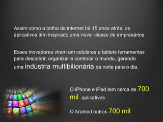 Assim como a bolha da internet há 15 anos atrás, os
aplicativos têm inspirado uma nova classe de empresários.


Esses inovadores viram em celulares e tablets ferramentas
para descobrir, organizar e controlar o mundo, gerando
uma indústria   multibilionária da noite para o dia.


                        O iPhone e iPad tem cerca de 700
                        mil   aplicativos.

                        O Android outros 700   mil
 
