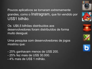 Poucos aplicativos se tornaram extremamente
grandes, como o Instragram, que foi vendido por
US$1 bilhão.
Os U$6,5 bilhões distribuídos aos
desenvolvedores foram distribuídos de forma
muito desigual.

Uma pesquisa com desenvolvedores de jogos
mostrou que:

- 25% ganhavam menos de US$ 200.
- 25% fez mais de US$ 30.000.
- 4% mais de US$ 1 milhão.
 