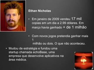Ethan Nicholas

               • Em janeiro de 2009 vendeu 17 mil
                 copias em um dia a 2.99 dólares. Em
                 março havia ganhado + de 1 milhão

               • Com novos jogos pretendia ganhar mais
                 1
                 milhão ou dois. O que não aconteceu.
• Mudou de estratégia e fundou uma
  startup chamada echoBase, uma
  empresa que desenvolve aplicativos na
  área médica.
 