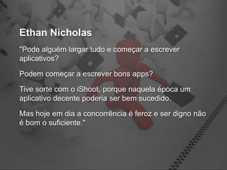 Ethan Nicholas
"Pode alguém largar tudo e começar a escrever
aplicativos?

Podem começar a escrever bons apps?

Tive sorte com o iShoot, porque naquela época um
aplicativo decente poderia ser bem sucedido.

Mas hoje em dia a concorrência é feroz e ser digno não
é bom o suficiente."
 