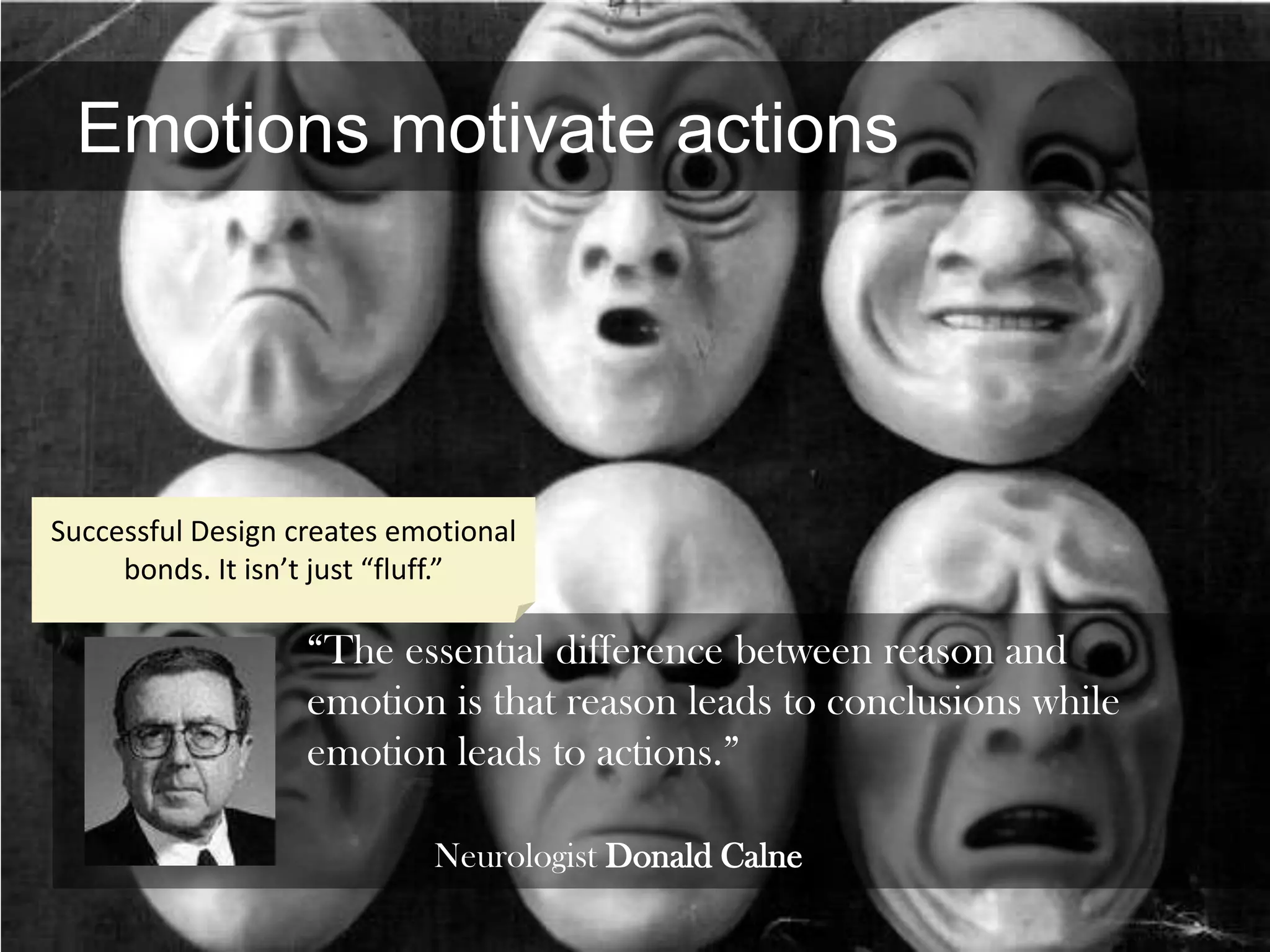 Emotions motivate actions




Successful Design creates emotional
     bonds. It isn’t just “fluff.”

                   “The essential difference between reason and
                   emotion is that reason leads to conclusions while
                   emotion leads to actions.”

                            Neurologist Donald Calne
 