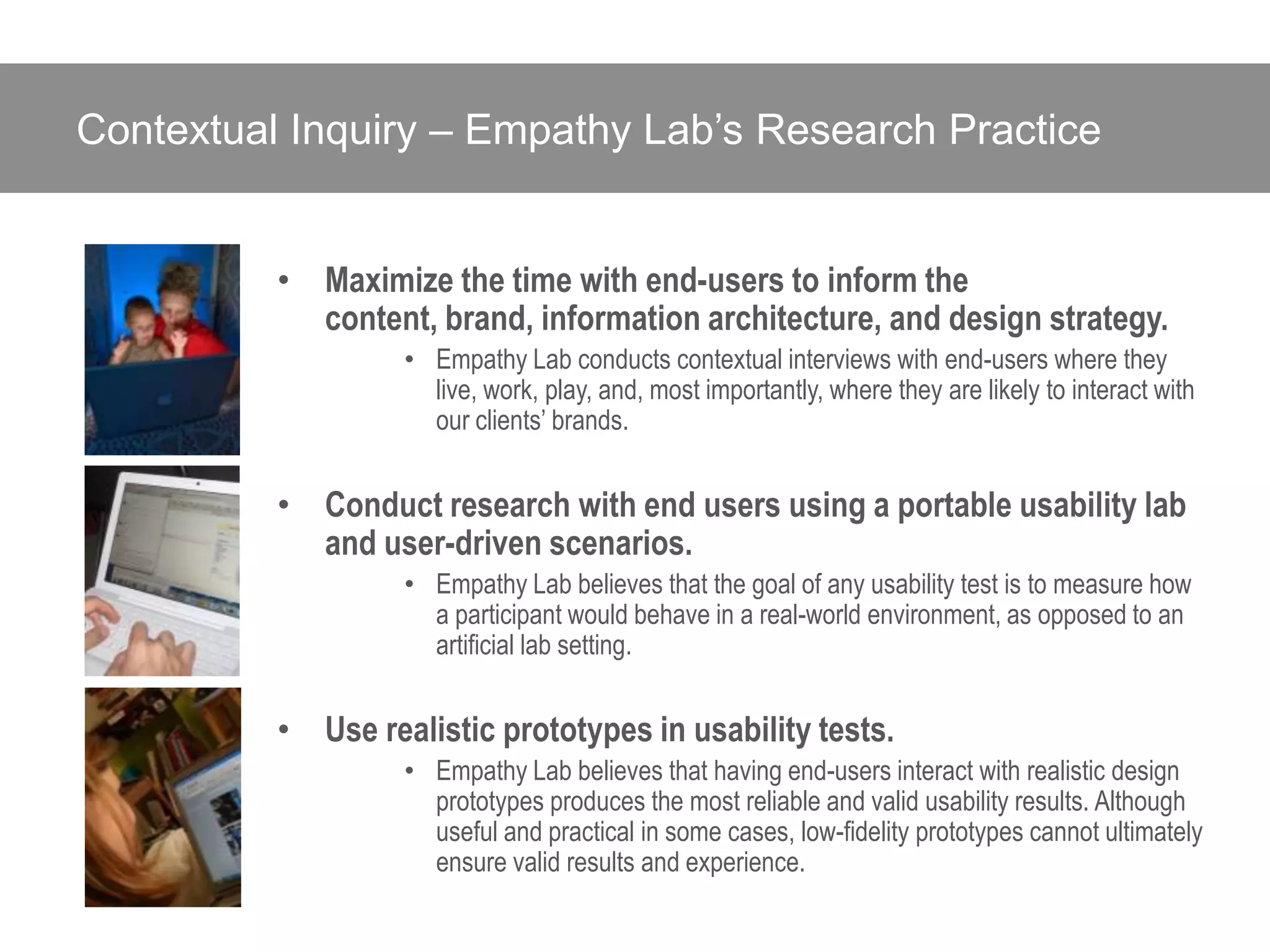 Contextual Inquiry – Empathy Lab’s Research Practice


          • Maximize the time with end-users to inform the
            content, brand, information architecture, and design strategy.
                   • Empathy Lab conducts contextual interviews with end-users where they
                     live, work, play, and, most importantly, where they are likely to interact with
                     our clients’ brands.


          • Conduct research with end users using a portable usability lab
            and user-driven scenarios.
                   • Empathy Lab believes that the goal of any usability test is to measure how
                     a participant would behave in a real-world environment, as opposed to an
                     artificial lab setting.


          • Use realistic prototypes in usability tests.
                   • Empathy Lab believes that having end-users interact with realistic design
                     prototypes produces the most reliable and valid usability results. Although
                     useful and practical in some cases, low-fidelity prototypes cannot ultimately
                     ensure valid results and experience.
 