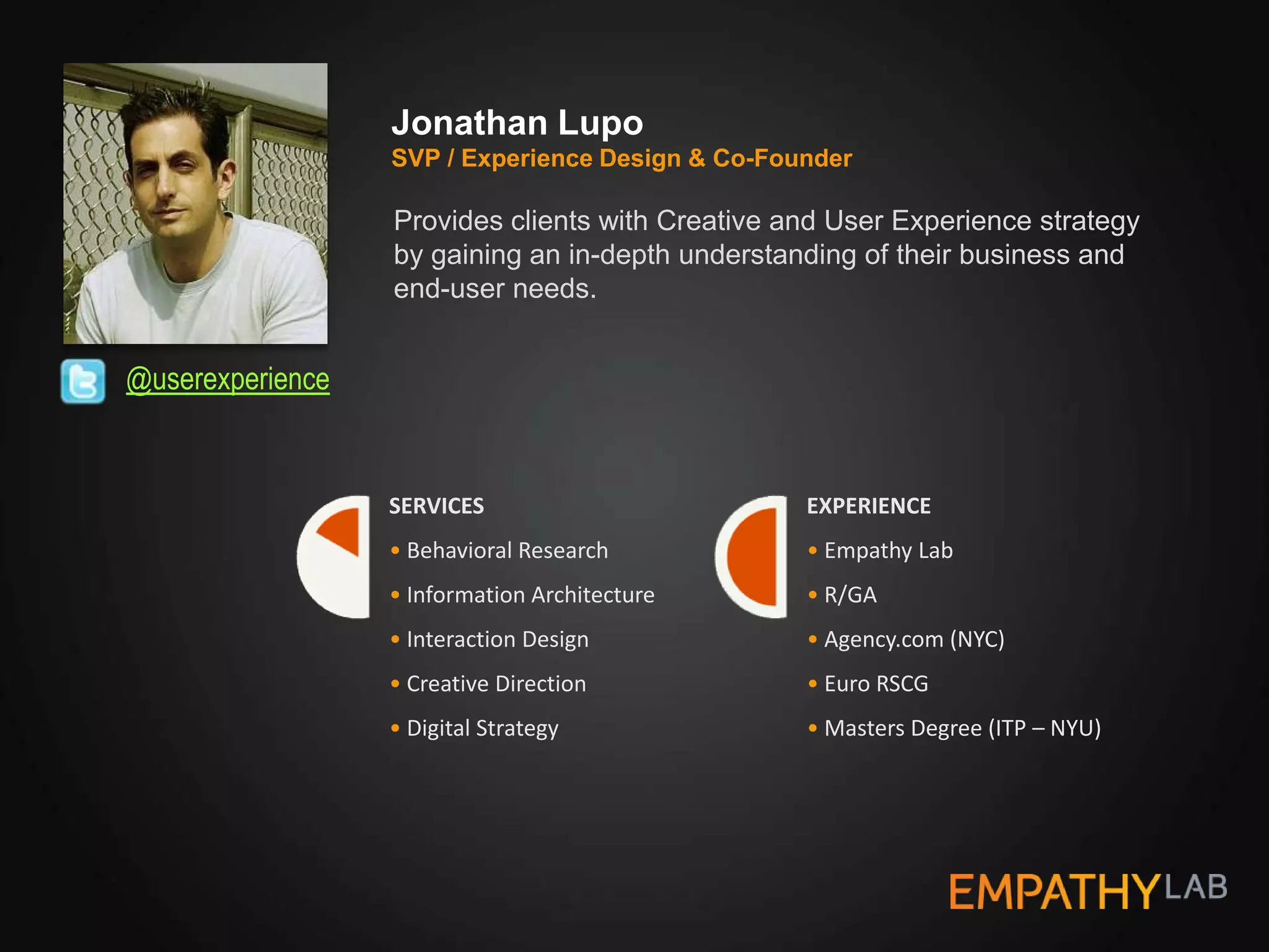 Jonathan Lupo
                  SVP / Experience Design & Co-Founder

                  Provides clients with Creative and User Experience strategy
                  by gaining an in-depth understanding of their business and
                  end-user needs.


@userexperience


                  SERVICES                        EXPERIENCE
                  • Behavioral Research           • Empathy Lab
                  • Information Architecture      • R/GA
                  • Interaction Design            • Agency.com (NYC)
                  • Creative Direction            • Euro RSCG
                  • Digital Strategy              • Masters Degree (ITP – NYU)
 