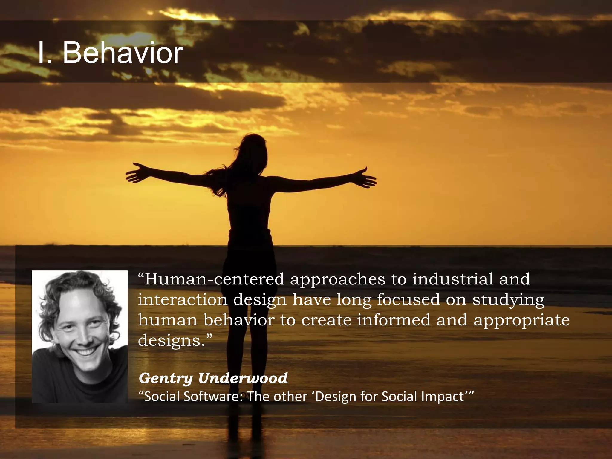I. Behavior




       “Human-centered approaches to industrial and
       interaction design have long focused on studying
       human behavior to create informed and appropriate
       designs.”

       Gentry Underwood
       “Social Software: The other ‘Design for Social Impact’”
 