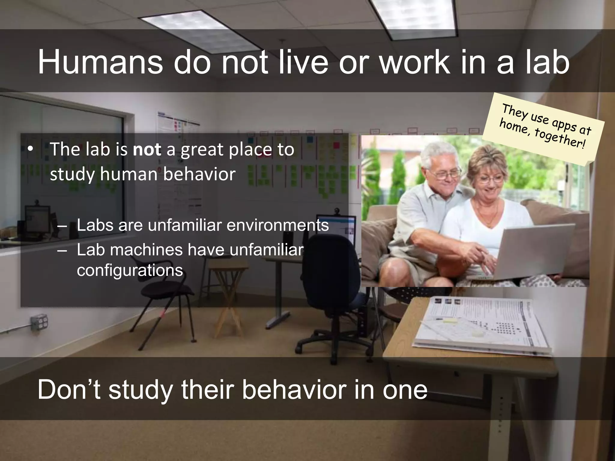 Humans do not live or work in a lab

• The lab is not a great place to
  study human behavior

   – Labs are unfamiliar environments
   – Lab machines have unfamiliar
     configurations




 Don’t study their behavior in one
 