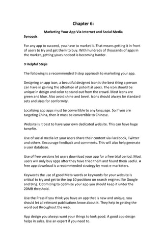 Chapter 6:
Marketing Your App Via Internet and Social Media
Synopsis
For any app to succeed, you have to market it. That means getting it in front
of users to try and get them to buy. With hundreds of thousands of apps in
the market, getting yours noticed is becoming harder.
9 Helpful Steps
The following is a recommended 9 step approach to marketing your app.
Designing an app icon, a beautiful designed icon is the best thing a person
can have in gaining the attention of potential users. The icon should be
unique in design and color to stand out from the crowd. Most icons are
green and blue. Also avoid shine and bevel. Icons should always be standard
sets and sizes for conformity.
Localizing app apps must be convertible to any language. So if you are
targeting China, then it must be convertible to Chinese.
Website is it best to have your own dedicated website. This can have huge
benefits.
Use of social media let your users share their content via Facebook, Twitter
and others. Encourage feedback and comments. This will also help generate
a user database.
Use of free versions let users download your app for a free trial period. Most
users will only buy apps after they have tried them and found them useful. A
free app download is a recommended strategy by most e-marketers.
Keywords the use of good Meta words or keywords for your website is
critical to try and get to the top 10 positions on search engines like Google
and Bing. Optimizing to optimize your app you should keep it under the
20MB threshold.
Use the Press if you think you have an app that is new and unique, you
should let all relevant publications know about it. They help in getting the
word out throughout the web.
App design you always want your things to look good. A good app design
helps in sales. Use an expert if you need to.
 