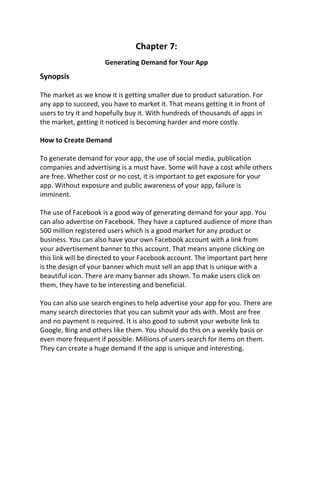 Chapter 7:
Generating Demand for Your App
Synopsis
The market as we know it is getting smaller due to product saturation. For
any app to succeed, you have to market it. That means getting it in front of
users to try it and hopefully buy it. With hundreds of thousands of apps in
the market, getting it noticed is becoming harder and more costly.
How to Create Demand
To generate demand for your app, the use of social media, publication
companies and advertising is a must have. Some will have a cost while others
are free. Whether cost or no cost, it is important to get exposure for your
app. Without exposure and public awareness of your app, failure is
imminent.
The use of Facebook is a good way of generating demand for your app. You
can also advertise on Facebook. They have a captured audience of more than
500 million registered users which is a good market for any product or
business. You can also have your own Facebook account with a link from
your advertisement banner to this account. That means anyone clicking on
this link will be directed to your Facebook account. The important part here
is the design of your banner which must sell an app that is unique with a
beautiful icon. There are many banner ads shown. To make users click on
them, they have to be interesting and beneficial.
You can also use search engines to help advertise your app for you. There are
many search directories that you can submit your ads with. Most are free
and no payment is required. It is also good to submit your website link to
Google, Bing and others like them. You should do this on a weekly basis or
even more frequent if possible. Millions of users search for items on them.
They can create a huge demand if the app is unique and interesting.
 