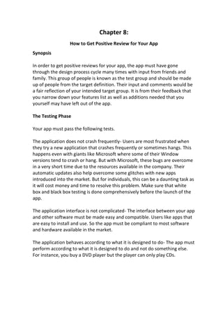 Chapter 8:
How to Get Positive Review for Your App
Synopsis
In order to get positive reviews for your app, the app must have gone
through the design process cycle many times with input from friends and
family. This group of people is known as the test group and should be made
up of people from the target definition. Their input and comments would be
a fair reflection of your intended target group. It is from their feedback that
you narrow down your features list as well as additions needed that you
yourself may have left out of the app.
The Testing Phase
Your app must pass the following tests.
The application does not crash frequently- Users are most frustrated when
they try a new application that crashes frequently or sometimes hangs. This
happens even with giants like Microsoft where some of their Window
versions tend to crash or hang. But with Microsoft, these bugs are overcome
in a very short time due to the resources available in the company. Their
automatic updates also help overcome some glitches with new apps
introduced into the market. But for individuals, this can be a daunting task as
it will cost money and time to resolve this problem. Make sure that white
box and black box testing is done comprehensively before the launch of the
app.
The application interface is not complicated- The interface between your app
and other software must be made easy and compatible. Users like apps that
are easy to install and use. So the app must be compliant to most software
and hardware available in the market.
The application behaves according to what it is designed to do- The app must
perform according to what it is designed to do and not do something else.
For instance, you buy a DVD player but the player can only play CDs.
 