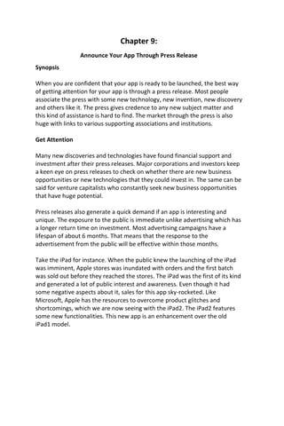 Chapter 9:
Announce Your App Through Press Release
Synopsis
When you are confident that your app is ready to be launched, the best way
of getting attention for your app is through a press release. Most people
associate the press with some new technology, new invention, new discovery
and others like it. The press gives credence to any new subject matter and
this kind of assistance is hard to find. The market through the press is also
huge with links to various supporting associations and institutions.
Get Attention
Many new discoveries and technologies have found financial support and
investment after their press releases. Major corporations and investors keep
a keen eye on press releases to check on whether there are new business
opportunities or new technologies that they could invest in. The same can be
said for venture capitalists who constantly seek new business opportunities
that have huge potential.
Press releases also generate a quick demand if an app is interesting and
unique. The exposure to the public is immediate unlike advertising which has
a longer return time on investment. Most advertising campaigns have a
lifespan of about 6 months. That means that the response to the
advertisement from the public will be effective within those months.
Take the iPad for instance. When the public knew the launching of the iPad
was imminent, Apple stores was inundated with orders and the first batch
was sold out before they reached the stores. The iPad was the first of its kind
and generated a lot of public interest and awareness. Even though it had
some negative aspects about it, sales for this app sky-rocketed. Like
Microsoft, Apple has the resources to overcome product glitches and
shortcomings, which we are now seeing with the iPad2. The iPad2 features
some new functionalities. This new app is an enhancement over the old
iPad1 model.
 