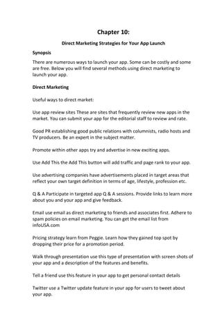 Chapter 10:
Direct Marketing Strategies for Your App Launch
Synopsis
There are numerous ways to launch your app. Some can be costly and some
are free. Below you will find several methods using direct marketing to
launch your app.
Direct Marketing
Useful ways to direct market:
Use app review sites These are sites that frequently review new apps in the
market. You can submit your app for the editorial staff to review and rate.
Good PR establishing good public relations with columnists, radio hosts and
TV producers. Be an expert in the subject matter.
Promote within other apps try and advertise in new exciting apps.
Use Add This the Add This button will add traffic and page rank to your app.
Use advertising companies have advertisements placed in target areas that
reflect your own target definition in terms of age, lifestyle, profession etc.
Q & A Participate in targeted app Q & A sessions. Provide links to learn more
about you and your app and give feedback.
Email use email as direct marketing to friends and associates first. Adhere to
spam policies on email marketing. You can get the email list from
infoUSA.com
Pricing strategy learn from Peggie. Learn how they gained top spot by
dropping their price for a promotion period.
Walk through presentation use this type of presentation with screen shots of
your app and a description of the features and benefits.
Tell a friend use this feature in your app to get personal contact details
Twitter use a Twitter update feature in your app for users to tweet about
your app.
 