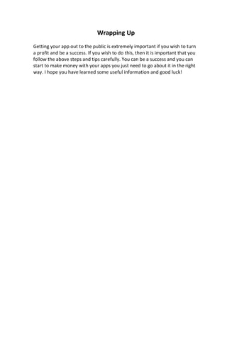 Wrapping Up
Getting your app out to the public is extremely important if you wish to turn
a profit and be a success. If you wish to do this, then it is important that you
follow the above steps and tips carefully. You can be a success and you can
start to make money with your apps you just need to go about it in the right
way. I hope you have learned some useful information and good luck!
 