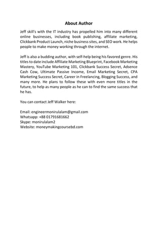 About Author
Jeff skill's with the IT industry has propelled him into many different
online businesses, including book publishing, affiliate marketing,
Clickbank Product Launch, niche business sites, and SEO work. He helps
people to make money working through the internet.
Jeff is also a budding author, with self-help being his favored genre. His
titles to date include Affiliate Marketing Blueprint, Facebook Marketing
Mastery, YouTube Marketing 101, Clickbank Success Secret, Adsence
Cash Cow, Ultimate Passive Income, Email Marketing Secret, CPA
Marketing Success Secret, Career in Freelancing, Blogging Success, and
many more. He plans to follow these with even more titles in the
future, to help as many people as he can to find the same success that
he has.
You can contact Jeff Walker here:
Email: engineermonirulalam@gmail.com
Whatsapp: +88 01791681662
Skype: monirulalam2
Website: moneymakingcoursebd.com
 