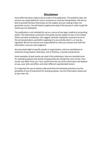 Disclaimer
Every effort has been made to be accurate in this publication. The publisher does not
assume any responsibility for errors, omissions or contrary interpretation. We do our
best to provide the best information on the subject, but just reading it does not
guarantee success. You will need to apply every step of the process in order to get the
results you are looking for.
This publication is not intended for use as a source of any legal, medical or accounting
advice. The information contained in this guide may be subject to laws in the United
States and other jurisdictions. We suggest carefully reading the necessary terms of
the services/products used before applying it to any activity which is, or may be,
regulated. We do not assume any responsibility for what you choose to do with this
information. Use your own judgment.
Any perceived slight of specific people or organizations, and any resemblance to
characters living, dead or otherwise, real or fictitious, is purely unintentional.
Some examples of past results are used in this publication; they are intended to be
for example purposes only and do not guarantee you will get the same results. Your
results may differ from ours. Your results from the use of this information will depend
on you, your skills and effort, and other different unpredictable factors.
It is important for you to clearly understand that all marketing activities carry the
possibility of loss of investment for testing purposes. Use this information wisely and
at your own risk.
 
