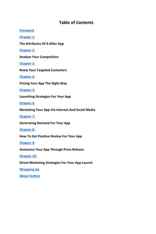 Table of Contents
Foreword
Chapter 1:
The Attributes Of A Killer App
Chapter 2:
Analyze Your Competition
Chapter 3:
Know Your Targeted Customers
Chapter 4:
Pricing Your App The Right Way
Chapter 5:
Launching Strategies For Your App
Chapter 6:
Marketing Your App Via Internet And Social Media
Chapter 7:
Generating Demand For Your App
Chapter 8:
How To Get Positive Review For Your App
Chapter 9:
Announce Your App Through Press Release
Chapter 10:
Direct Marketing Strategies For Your App Launch
Wrapping Up
About Author
 