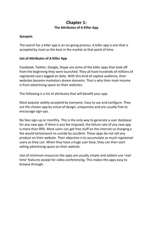 Chapter 1:
The Attributes of A Killer App
Synopsis
The search for a killer app is an on-going process. A killer app is one that is
accepted by most as the best in the market at that point of time.
List of Attributes of A Killer App
Facebook, Twitter, Google, Skype are some of the killer apps that took off
from the beginning they were launched. They all have hundreds of millions of
registered users logged on daily. With this kind of captive audience, their
websites become marketers dream domains. That is why their main income
is from advertising space on their websites.
The following is a list of attributes that will benefit your app:
Most popular widely accepted by everyone. Easy to use and configure. They
are the chosen app by virtue of design, uniqueness and are usually free to
encourage sign-ups.
No fees sign-up or monthly. This is the only way to generate a user database
for any new app. If there is any fee imposed, the failure rate of any new app
is more than 99%. Most users can get free stuff on the internet so charging a
fee would tantamount to suicide by accident. These apps do not sell any
product on their website. Their objective is to accumulate as much registered
users as they can. When they have a huge user base, they can then start
selling advertising space on their website.
Use of minimum resources the apps are usually simple and seldom use ‘real-
time’ features except for video conferencing. This makes the apps easy to
browse through.
 