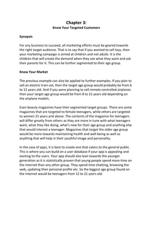 Chapter 3:
Know Your Targeted Customers
Synopsis
For any business to succeed, all marketing efforts must be geared towards
the right target audience. That is to say that if you wanted to sell toys, then
your marketing campaign is aimed at children and not adults. It is the
children that will create the demand when they see what they want and ask
their parents for it. This can be further segmented to their age group.
Know Your Market
The previous example can also be applied to further examples. If you plan to
sell an electric train set, then the target age group would probably be from 6
to 12 years old. And if you were planning to sell remote controlled airplanes
then your target age group would be from 8 to 21 years old depending on
the airplane models.
Even beauty magazines have their segmented target groups. There are some
magazines that are targeted to female teenagers, while others are targeted
to women 21 years and above. The contents of the magazine for teenagers
will differ greatly from others as they are more in tune with what teenagers
want, what they like doing, what’s new for their age group and anything else
that would interest a teenager. Magazines that target the older age group
would be more towards maintaining health and well-being as well as
anything that will help in their youthful image and personality.
In the case of apps, it is best to create one that caters to the general public.
This is where you can build on a user database if your app is appealing and
exciting to the users. Your app should also lean towards the younger
generation as it is statistically proven that young people spend more time on
the internet than any other group. They spend time chatting, browsing the
web, updating their personal profile etc. So the biggest age group found on
the internet would be teenagers from 12 to 21 years old.
 