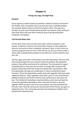 Chapter 4:
Pricing Your App, The Right Way
Synopsis
If your app has a distinct feature to perform a distinct function not found in
the market, then it would be safe to say that you have a saleable product.
For example, Norton antivirus sells their product online. This app has a
function to assist users threatened by possible virus attacks. Users will buy if
they think that it will save them money by way of safe-guarding their
computers and laptops.
Trial Periods Make Sales
On the other hand, there are also many other antivirus products in the
market. So Norton’s antivirus has to be either cheaper or have additional
features not found on other competitor’s products. Bear in mind, there are
antivirus programs that are free on the internet. So one you have to make a
choice after studying these products to see which one is best suited for your
own use.
The free apps come with a trial period or just free downloads. The ones with
free trial period give the user a chance to test the product. By testing the
product, they will be convinced of its usefulness. This trial period is a good
marketing tool as most users do not want to change after trying out the
product unless they think that it does not satisfy their requirements. With
free downloads, the apps are usually basic in nature and performs basic
functions. These free downloads usually come with upgrades that have many
additional features. These upgrades come with a price. If users feel that the
additional features will further enhance their performance, then they will
buy. This method of marketing is recommended as most users will want to
try out the app before deciding to either stay with the basic or buy the
upgrade. When you get a user to try your product, you have achieved half
the sale. Even if they do not buy but recommend to their friends, you gain on
registered users. Thus increasing user base and making your website more
beneficial for advertisement.
 