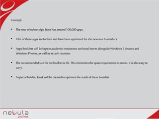 Concept:
• Thenew Windows App Store has around100,000apps.
• Alot of these apps arefor freeand havebeen optimized for the newtouch-interface.
• AppsBooklets will bekept in academic institutions and retail stores alongside Windows 8 devices and
Windows Phones, as well as at cash counters.
• Therecommended sizefor the booklet is DL. Thisminimizesthe space requirementin stores. It is also easy to
carry.
• Aspecial holder/ kiosk will be created to optimize the reach of thesebooklets.
 