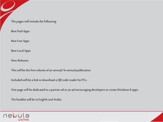Thepages will includethe following:
Best Paid Apps
Best FreeApps
Best Local Apps
NewReleases
Thiswill be the first volume of an annual/bi-annualpublication.
Includedwill bea link to download a QR code reader for PCs.
Onepage will be dedicated to a partnerad oran ad encouragingdevelopers to create Windows 8 apps.
Thebooklet will be inEnglish and Arabic.
 