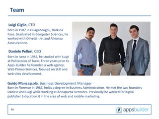 Team	
  

 Luigi	
  Giglio,	
  CTO	
  
Born	
  in	
  1987	
  in	
  Ouagadougou,	
  Burkina	
  
Faso.	
  Graduated	
  in	
  Computer	
  Sciences,	
  he	
  
worked	
  with	
  Olivem	
  I-­‐Jet	
  and	
  Alleanza	
  
Assicurazione.	
  
 	
  

 Daniele	
  Pelleri,	
  CEO	
  
Born	
  in	
  Ivrea	
  in	
  1985,	
  he	
  studied	
  with	
  Luigi	
  
at	
  Politecnico	
  of	
  Turin.	
  Three	
  years	
  prior	
  to	
  
Apps-­‐Builder	
  he	
  founded	
  a	
  web	
  agency,	
  
Web	
  Promo	
  Services,	
  focused	
  on	
  SEO	
  and	
  
web	
  sites	
  development.	
  

Guido	
  Mancassola,	
  Business	
  Development	
  Manager	
  
Born	
  in	
  Florence	
  in	
  1986,	
  holds	
  a	
  degree	
  in	
  Business	
  Administra/on.	
  He	
  met	
  the	
  two	
  founders	
  
Daniele	
  and	
  Luigi	
  while	
  working	
  at	
  Annapurna	
  Ventures.	
  Previously	
  he	
  worked	
  for	
  digital	
  
publisher	
  E-­‐duca/on.it	
  in	
  the	
  area	
  of	
  web	
  and	
  mobile	
  marke/ng.	
  


        10
 