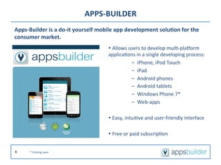 APPS-­‐BUILDER	
  
Apps-­‐Builder	
  is	
  a	
  do-­‐it	
  yourself	
  mobile	
  app	
  development	
  solu2on	
  for	
  the	
  
consumer	
  market.	
  
                                                       Ÿ	
  Allows	
  users	
  to	
  develop	
  mul/-­‐pla]orm	
  
                                                       applica/ons	
  in	
  a	
  single	
  developing	
  process:	
  
                                                                        -  iPhone,	
  iPod	
  Touch	
  
                                                                        -  iPad	
  
                                                                        -  Android	
  phones	
  
                                                                        -  Android	
  tablets	
  
                                                                        -  Windows	
  Phone	
  7*	
  
                                                                        -  Web-­‐apps	
  

                                                       Ÿ	
  Easy,	
  intui/ve	
  and	
  user-­‐friendly	
  interface	
  

                                                       Ÿ	
  Free	
  or	
  paid	
  subscrip/on	
  


6        *	
  Coming	
  soon	
  
 