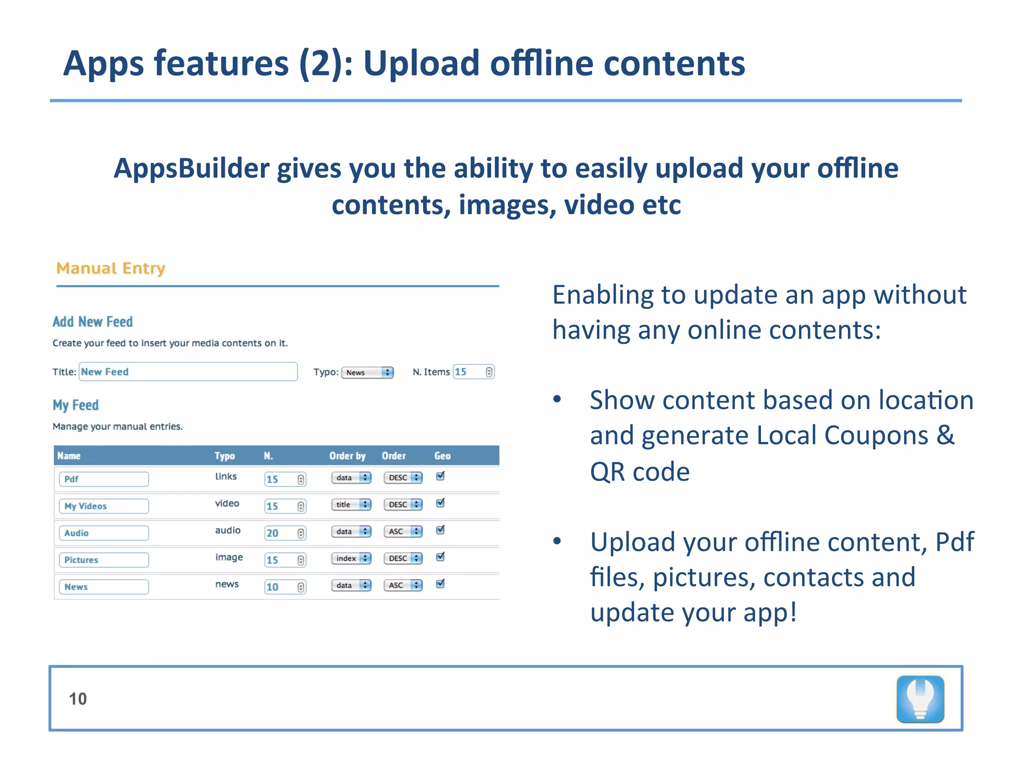 Apps	
  features	
  (2):	
  Upload	
  oﬄine	
  contents	
  

     AppsBuilder	
  gives	
  you	
  the	
  ability	
  to	
  easily	
  upload	
  your	
  oﬄine	
  
                        contents,	
  images,	
  video	
  etc	
  

                                                       Enabling	
  to	
  update	
  an	
  app	
  without	
  
                                                       having	
  any	
  online	
  contents:	
  
                                                                                	
  
                                                       •  Show	
  content	
  based	
  on	
  loca+on	
  
                                                          and	
  generate	
  Local	
  Coupons	
  &	
  
                                                          QR	
  code	
  

                                                       •  Upload	
  your	
  oﬄine	
  content,	
  Pdf	
  
                                                          ﬁles,	
  pictures,	
  contacts	
  and	
  
                                                          update	
  your	
  app!	
  

10
                                                       	
  
 