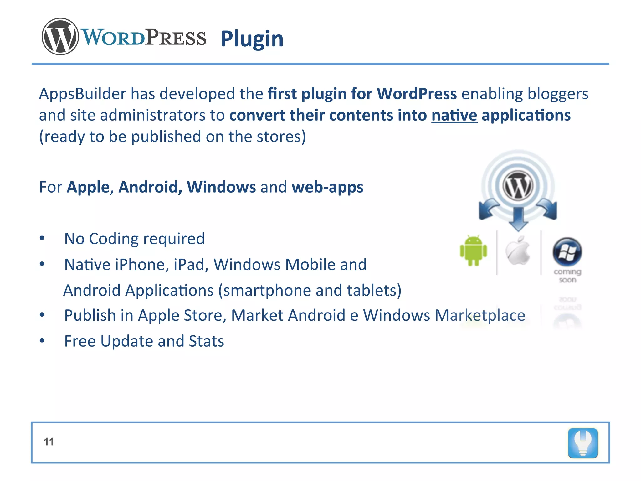 Plugin	
  

AppsBuilder	
  has	
  developed	
  the	
  ﬁrst	
  plugin	
  for	
  WordPress	
  enabling	
  bloggers	
  
and	
  site	
  administrators	
  to	
  convert	
  their	
  contents	
  into	
  na8ve	
  applica8ons	
  
(ready	
  to	
  be	
  published	
  on	
  the	
  stores)	
  
	
  
For	
  Apple,	
  Android,	
  Windows	
  and	
  web-­‐apps	
  	
  
	
  
•  No	
  Coding	
  required	
  
•  Na+ve	
  iPhone,	
  iPad,	
  Windows	
  Mobile	
  and	
  	
  
	
  	
  	
  	
  	
  	
  Android	
  Applica+ons	
  (smartphone	
  and	
  tablets)	
  
•  Publish	
  in	
  Apple	
  Store,	
  Market	
  Android	
  e	
  Windows	
  Marketplace	
  
•  Free	
  Update	
  and	
  Stats	
  




11
 