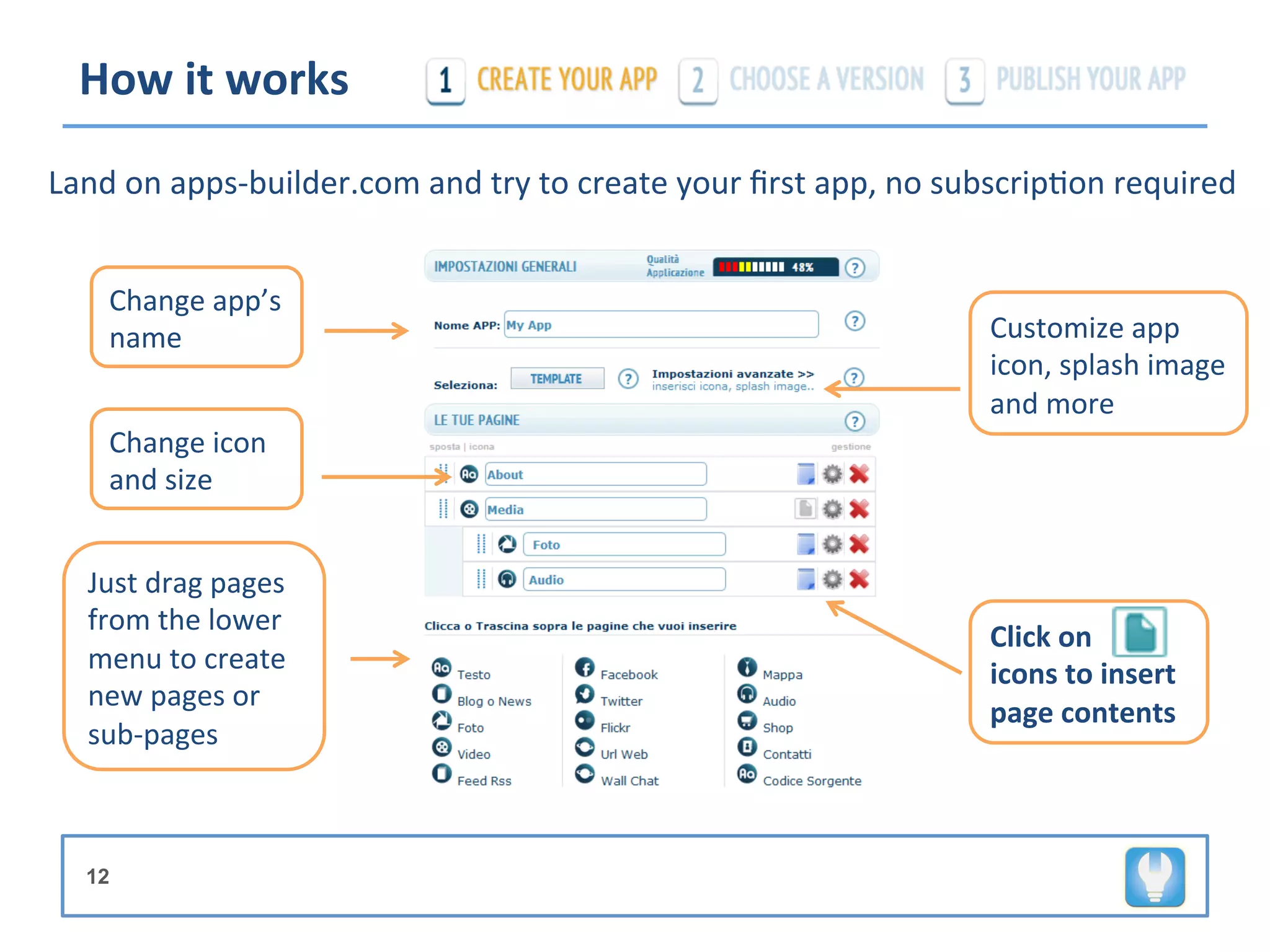 How	
  it	
  works	
  

Land	
  on	
  apps-­‐builder.com	
  and	
  try	
  to	
  create	
  your	
  ﬁrst	
  app,	
  no	
  subscrip+on	
  required	
  


      Change	
  app’s	
  
      name	
                                                                                    Customize	
  app	
  
                                                                                                icon,	
  splash	
  image	
  
                                                                                                and	
  more	
  
      Change	
  icon	
  
      and	
  size	
  


    Just	
  drag	
  pages	
  
    from	
  the	
  lower	
  
                                                                                                Click	
  on	
  Paper-­‐
    menu	
  to	
  create	
                                                                      icons	
  to	
  insert	
  
    new	
  pages	
  or	
  
                                                                                                page	
  contents	
  
    sub-­‐pages	
  



   12
 