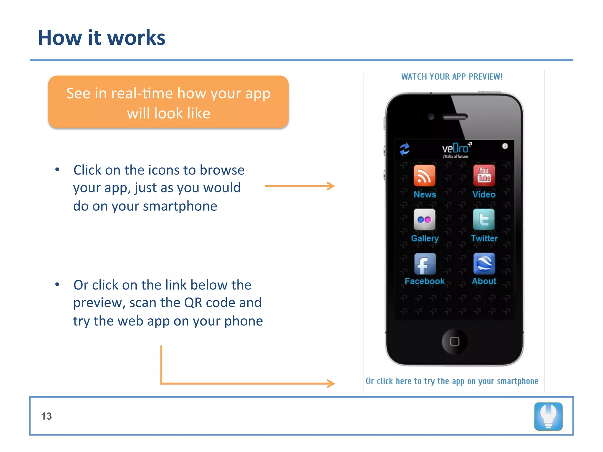 How	
  it	
  works	
  

        See	
  in	
  real-­‐+me	
  how	
  your	
  app	
  
                       will	
  look	
  like	
  


     •  Click	
  on	
  the	
  icons	
  to	
  browse	
  
        your	
  app,	
  just	
  as	
  you	
  would	
  
        do	
  on	
  your	
  smartphone	
  




     •  Or	
  click	
  on	
  the	
  link	
  below	
  the	
  
        preview,	
  scan	
  the	
  QR	
  code	
  and	
  
        try	
  the	
  web	
  app	
  on	
  your	
  phone	
  




13
 