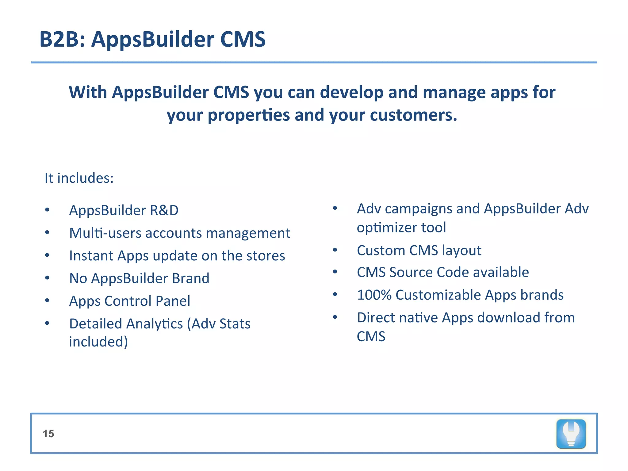 B2B:	
  AppsBuilder	
  CMS	
  

       With	
  AppsBuilder	
  CMS	
  you	
  can	
  develop	
  and	
  manage	
  apps	
  for	
  
                    your	
  proper8es	
  and	
  your	
  customers.	
  	
  

	
  

It	
  includes:	
  
	
  


•      AppsBuilder	
  R&D	
                                   •    Adv	
  campaigns	
  and	
  AppsBuilder	
  Adv	
  
•      Mul+-­‐users	
  accounts	
  management	
                    op+mizer	
  tool	
  
•      Instant	
  Apps	
  update	
  on	
  the	
  stores	
     •    Custom	
  CMS	
  layout	
  
•      No	
  AppsBuilder	
  Brand	
                           •    CMS	
  Source	
  Code	
  available	
  	
  
•      Apps	
  Control	
  Panel	
                             •    100%	
  Customizable	
  Apps	
  brands	
  
•      Detailed	
  Analy+cs	
  (Adv	
  Stats	
                •    Direct	
  na+ve	
  Apps	
  download	
  from	
  
       included)	
                                                 CMS	
  




15
 