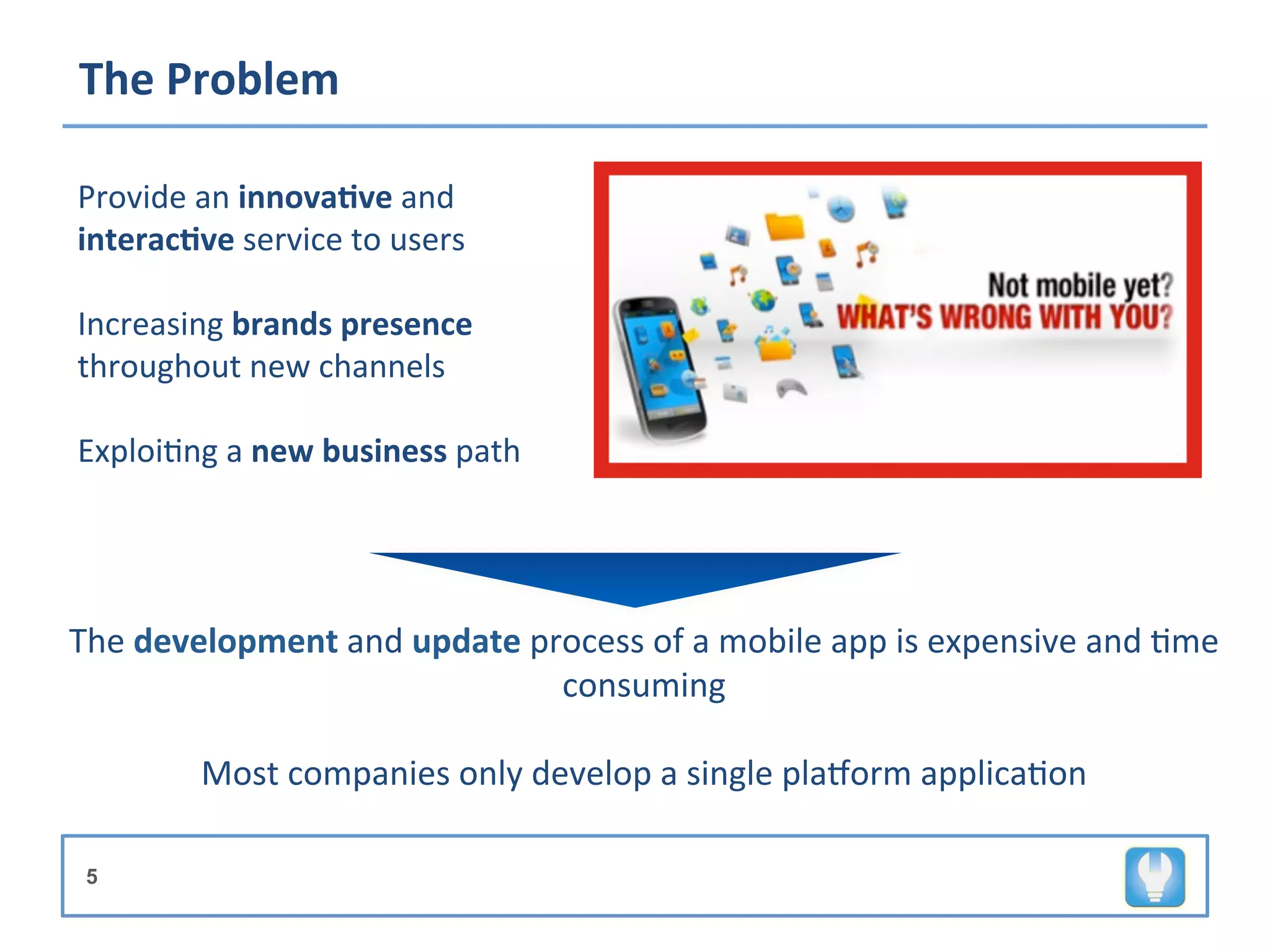 The	
  Problem	
  

Provide	
  an	
  innova8ve	
  and	
  
interac8ve	
  service	
  to	
  users	
  
	
  
Increasing	
  brands	
  presence	
  
throughout	
  new	
  channels	
  
	
  
Exploi+ng	
  a	
  new	
  business	
  path	
  	
  




The	
  development	
  and	
  update	
  process	
  of	
  a	
  mobile	
  app	
  is	
  expensive	
  and	
  +me	
  
                                          consuming	
  
                                              	
  
           Most	
  companies	
  only	
  develop	
  a	
  single	
  plaMorm	
  applica+on	
  

 5
 